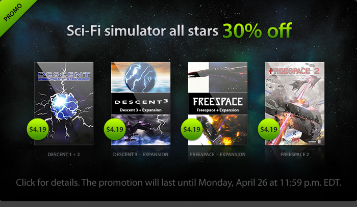 Sci-Fi simulator all-stars 30% off - Decent 1 + 2: $4.19; Decent 3 + Expansion: $4.19; Freespace + Expansion: $4.19; Freespace 2: $4.19 - Click for details. The promotion will last until Monday, April 26 at 11:59 p.m. EDT." width="240